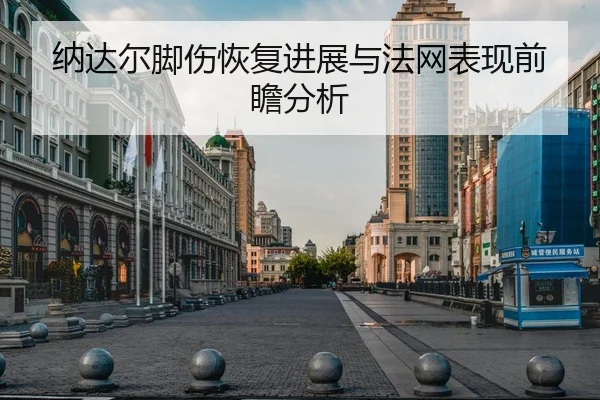 纳达尔脚伤恢复进展与法网表现前瞻分析