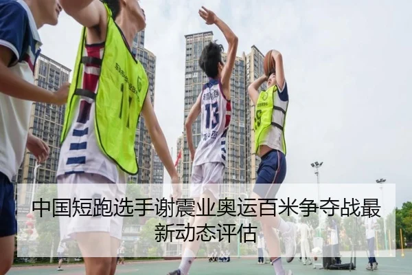 中国短跑选手谢震业奥运百米争夺战最新动态评估